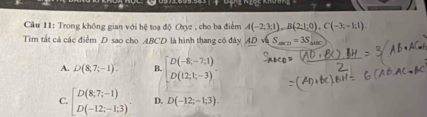 973:695:58s ' 4 ' 'Đăng Ngục khuc 
Câu 11: Trong không gian với hệ toạ độ Oxyz , cho ba điểm A(-2;3;1), B(2;1;0), C(-3;-1;1). 
Tìm tất cả các điểm D sao cho ABCD là hình thang có đáy AD và S_ABCD=3S_△ ABC
A. D(8;7;-1). B. beginbmatrix D(-8;-7;1) D(12;1;-3)endbmatrix.
C. beginbmatrix D(8;7;-1) D(-12;-1;3)^. D. D(-12;-1;3).