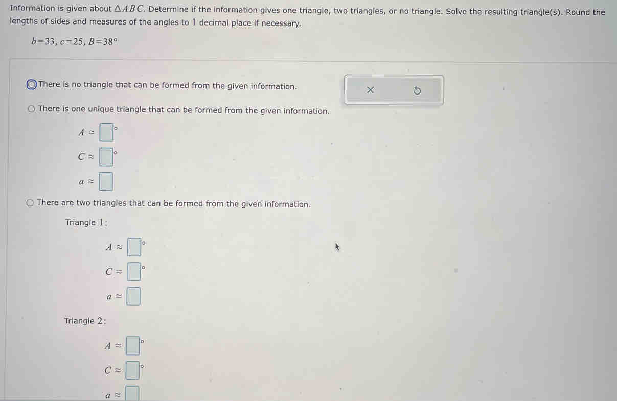 Information is given about △ ABC. Determine if the information gives one triangle, two triangles, or no triangle. Solve the resulting triangle(s). Round the 
lengths of sides and measures of the angles to 1 decimal place if necessary.
b=33, c=25, B=38°
There is no triangle that can be formed from the given information. 
X 5 
There is one unique triangle that can be formed from the given information.
Aapprox □°
Capprox □°
aapprox □
There are two triangles that can be formed from the given information. 
Triangle 1 :
Aapprox □°
capprox □°
aapprox □
Triangle 2:
Aapprox □°
Capprox □°
aapprox □