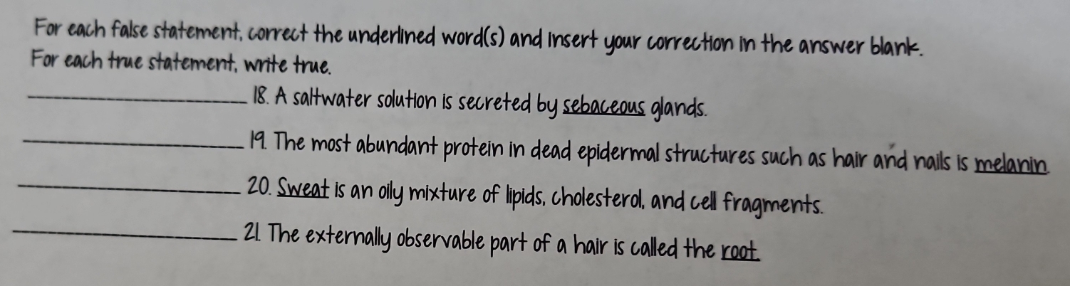 For each false statement, correct the underlined word(s) and insert your correction in the answer blank. 
For each true statement, write true. 
_18. A saltwater solution is secreted by sebaceous glands. 
_19. The most abundant protein in dead epidermal structures such as hair and nails is melanin 
_20. Sweat is an oily mixture of lipids, cholesterol, and cell fragments. 
_21. The externally observable part of a hair is called the root.