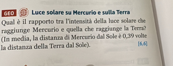 GEO Luce solare su Mercurio e sulla Terra 
Qual è il rapporto tra l’intensità della luce solare che 
raggiunge Mercurio e quella che raggiunge la Terra? 
(In media, la distanza di Mercurio dal Sole è 0,39 volte 
la distanza della Terra dal Sole). [6,6]