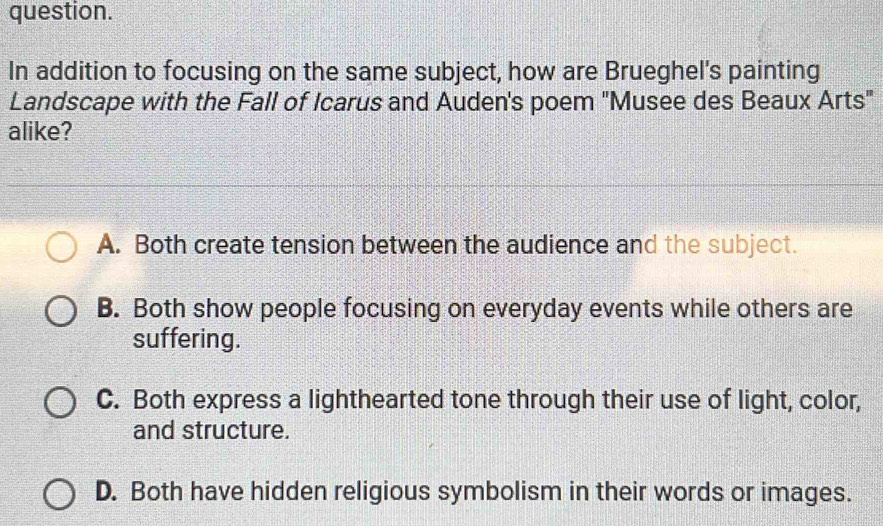 question.
In addition to focusing on the same subject, how are Brueghel's painting
Landscape with the Fall of Icarus and Auden's poem 'Musee des Beaux Arts"
alike?
A. Both create tension between the audience and the subject.
B. Both show people focusing on everyday events while others are
suffering.
C. Both express a lighthearted tone through their use of light, color,
and structure.
D. Both have hidden religious symbolism in their words or images.