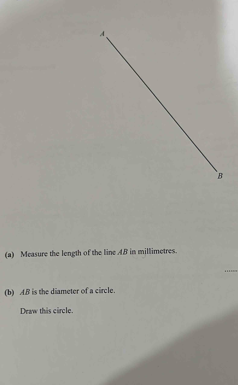 Measure the length of the line AB in millimetres. 
(b) AB is the diameter of a circle. 
Draw this circle.