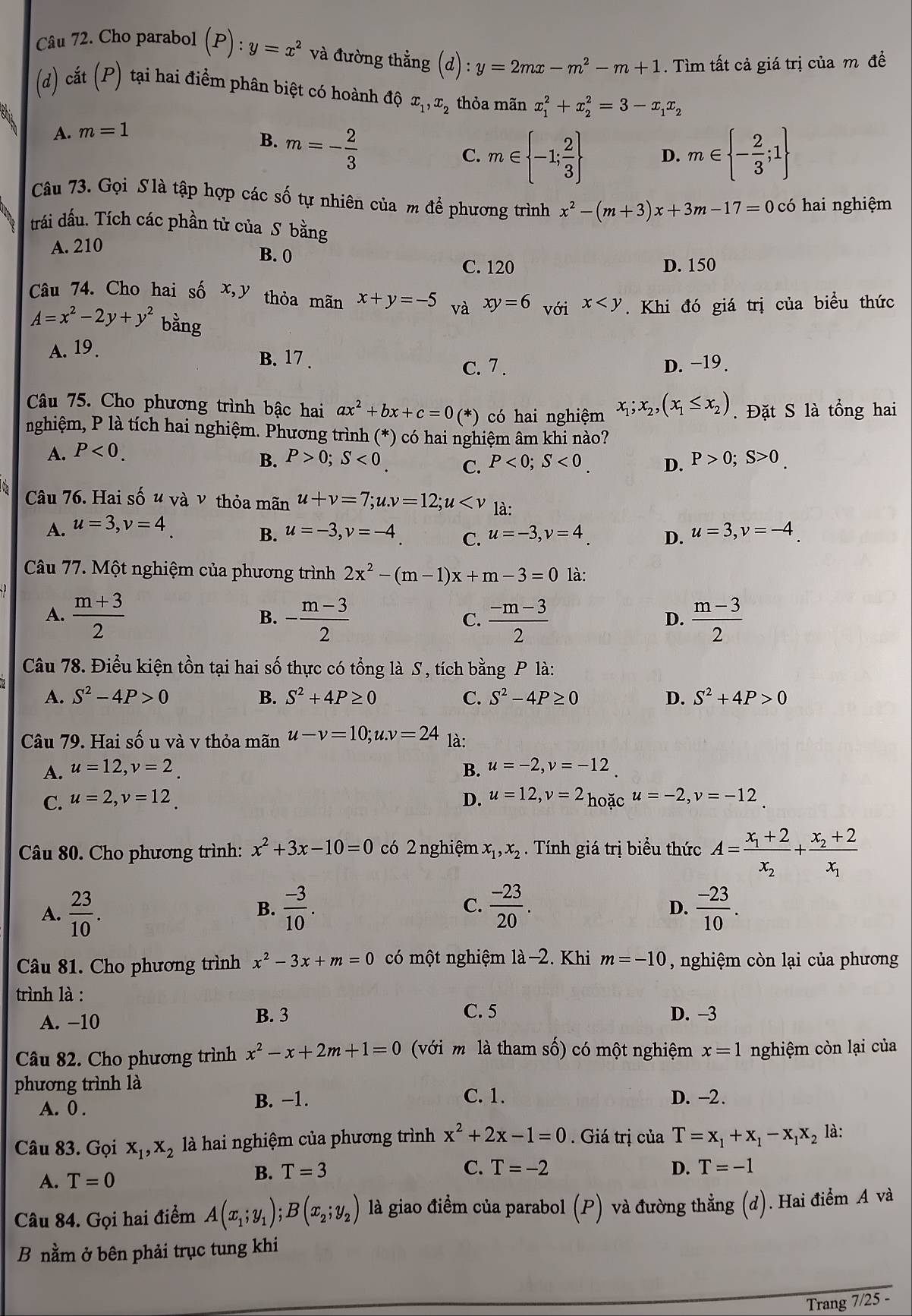 Cho parabol (P):y=x^2 và đường thẳng (d):y=2mx-m^2-m+1. Tìm tất cả giá trị của m đề
(d) cắt (P) tại hai điểm phân biệt có hoành độ x_1,x_2 thỏa mãn x_1^(2+x_2^2=3-x_1)x_2
A. m=1
B. m=- 2/3 
C. m∈  -1; 2/3  D. m∈  - 2/3 ;1
Câu 73. Gọi S là tập hợp các số tự nhiên của m để phương trình x^2-(m+3)x+3m-17=0 có hai nghiệm
trái dấu. Tích các phần tử của S bằng
A. 210 B. 0
C. 120 D. 150
Câu 74. Cho hai số x,y thỏa mãn x+y=-5 và xy=6_voix . Khi đó giá trị của biểu thức
A=x^2-2y+y^2 bằng
A. 19.
B. 17 . c. 7 . D. −19.
Câu 75. Cho phương trình bậc hai ax^2+bx+c=0(* (*) có hai nghiệm x_1;x_2,(x_1≤ x_2). Đặt S là tổng hai
nghiệm, P là tích hai nghiệm. Phương trình (*) có hai nghiệm âm khi nào?
A. P<0.
B. P>0;S<0</tex> C. P<0;S<0. D. P>0;S>0.
Câu 76. Hai số u và ν thỏa mãn u+v=7;u.v=12;u là:
A. u=3,v=4
B. u=-3,v=-4. C. u=-3,v=4 D. u=3,v=-4
Câu 77. Một nghiệm của phương trình 2x^2-(m-1)x+m-3=0 là:
A.  (m+3)/2  - (m-3)/2   (-m-3)/2   (m-3)/2 
B.
C.
D.
Câu 78. Điều kiện tồn tại hai số thực có tổng là S, tích bằng P là:
A. S^2-4P>0 B. S^2+4P≥ 0 C. S^2-4P≥ 0 D. S^2+4P>0
Câu 79. Hai số u và v thỏa mãn u-v=10;u.v=24 là:
A. u=12,v=2_. B. u=-2,v=-12
C. u=2,v=12. D. u=12,v=2 hoặc u=-2,v=-12
Câu 80. Cho phương trình: x^2+3x-10=0 có 2 nghiệm x_1,x_2. Tính giá trị biểu thức A=frac x_1+2x_2+frac x_2+2x_1
A.  23/10 .  (-3)/10 . C.  (-23)/20 .  (-23)/10 .
B.
D.
Câu 81. Cho phương trình x^2-3x+m=0 có một nghiệm là-2. Khi m=-10 , nghiệm còn lại của phương
trình là :
C. 5
A. −10 B. 3 D. -3
Câu 82. Cho phương trình x^2-x+2m+1=0 (với m là tham số) có một nghiệm x=1 nghiệm còn lại của
phương trình là
A. 0 . B. −1.
C. 1. D. -2.
Câu 83. Gọi x_1,x_2 là hai nghiệm của phương trình x^2+2x-1=0. Giá trị của T=x_1+x_1-x_1x_2 là:
A. T=0
B. T=3 C. T=-2 D. T=-1
Câu 84. Gọi hai điểm A(x_1;y_1);B(x_2;y_2) là giao điểm của parabol (P) và đường thẳng (d). Hai điểm A và
B nằm ở bên phải trục tung khi
Trang 7/25 -