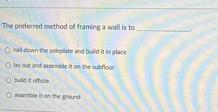 The preferred method of framing a wall is to_
.
nail down the soleplate and build it in place
lay out and assemble it on the subfloor
build it offsite
assemble it on the ground