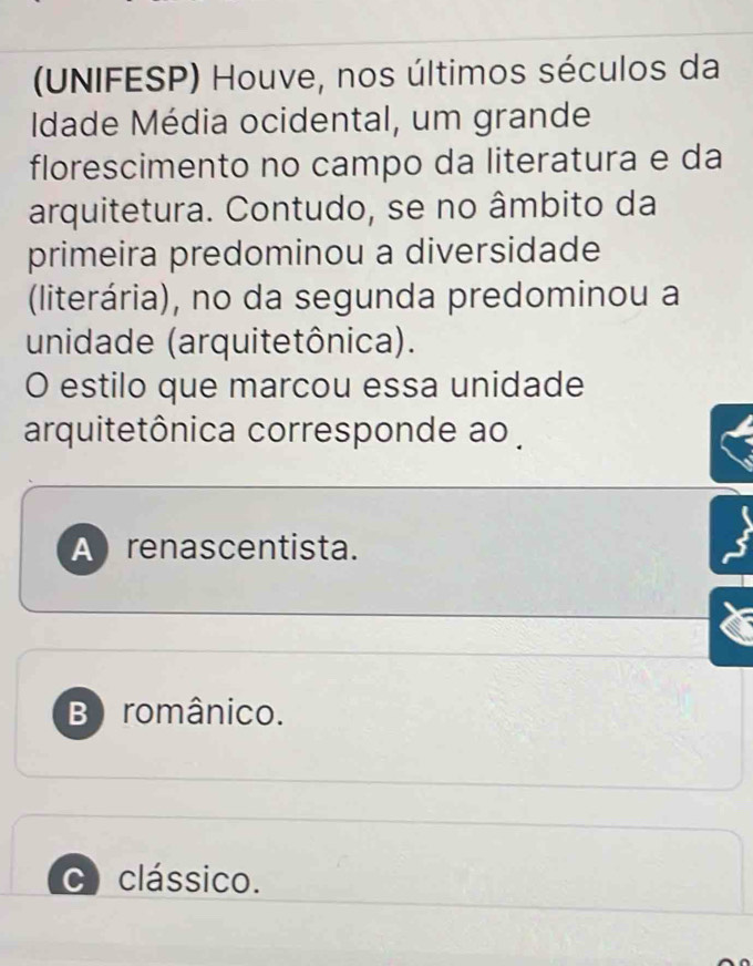 (UNIFESP) Houve, nos últimos séculos da
Idade Média ocidental, um grande
florescimento no campo da literatura e da
arquitetura. Contudo, se no âmbito da
primeira predominou a diversidade
(literária), no da segunda predominou a
unidade (arquitetônica).
O estilo que marcou essa unidade
arquitetônica corresponde ao .
A renascentista.
B românico.
CI clássico.