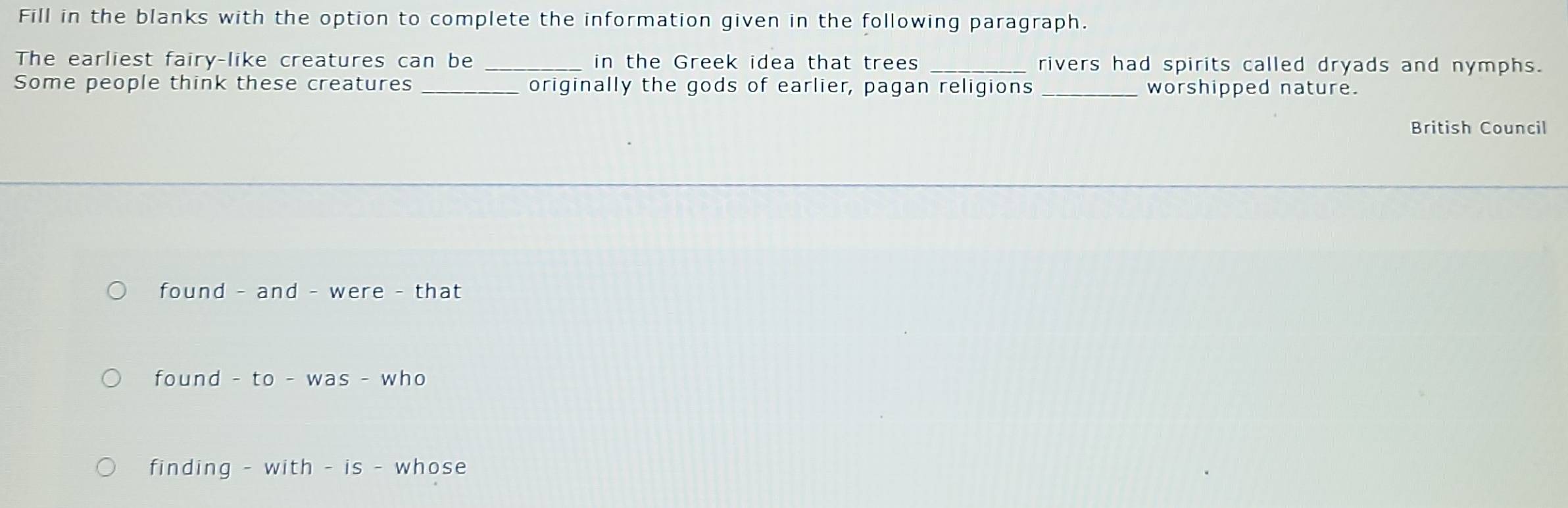 Fill in the blanks with the option to complete the information given in the following paragraph. 
The earliest fairy-like creatures can be in the Greek idea that trees _rivers had spirits called dryads and nymphs. 
Some people think these creatures originally the gods of earlier, pagan religions _worshipped nature. 
British Council 
found - and - were - that 
found - to - was - who 
finding - with - is - whose