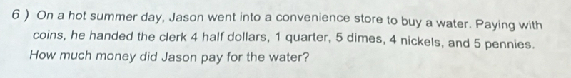 6 ) On a hot summer day, Jason went into a convenience store to buy a water. Paying with 
coins, he handed the clerk 4 half dollars, 1 quarter, 5 dimes, 4 nickels, and 5 pennies. 
How much money did Jason pay for the water?