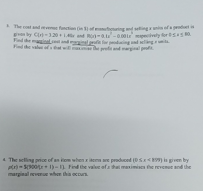 The cost and revenue function (in S) of manufacturing and selling x units of a product is 
given by C(x)=3.20+1.40x and R(x)=0.1x^2-0.001x^3 respectively for 0≤ x≤ 80. 
Find the marginal cost and marginal profit for producing and selling x units. 
Find the value of x that will maximise the profit and marginal profit. 
4. The selling price of an item when x items are produced (0≤ x<899) is given by
p(x)=S(900/(x+1)-1). Find the value of x that maximises the revenue and the 
marginal revenue when this occurs.