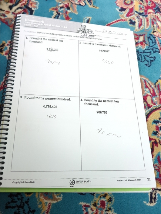 Homework
4NBT.3A) Unit 4 Lesson & Spiral Raview U1 L4 Hame
Directions: Review rounding each number to the indicated place value._

thousand
1. Round to the nearest ten 2. Round to the nearest thousand.
2, 523, 218
1,409,327
3. Round to the nearest hundred. 4. Round to the nearest ten
thousand.
6,735,402
908,756
Copyright @ Swun Math a SWUN MATH Grade 4 Unit 4 Lesson B C HW 21