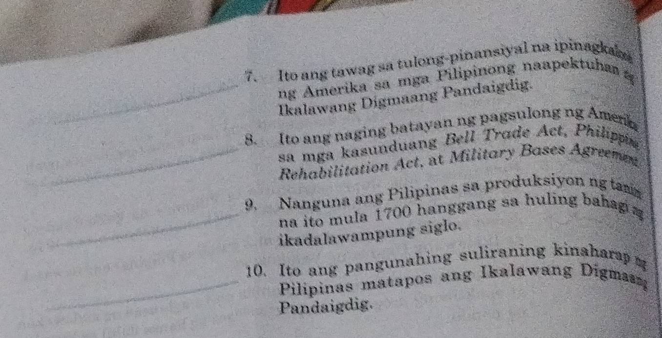 Ito ang tawag sa tulong-pinansiyal na ipinagkak 
_ 
ng Amerika sa mga Pilipinong naapektuha 
_ 
_ 
Ikalawang Digmaang Pandaigdig. 
B. Ito ang naging batayan ng pagsulong ng Amen 
sa mga kasunduang Bell Trade Act, Philippie 
_ Rehabilitation Act, at Military Bases Agreemen 
_ 
9. Nanguna ang Pilipinas sa produksiyon ng tam 
na ito mula 1700 hanggang sa huling bahag = 
ikadalawampung siglo. 
10. Ito ang pangunahing suliraning kinahara η 
_ Pilipinas matapos ang Ikalawang Digman 
Pandaigdig.