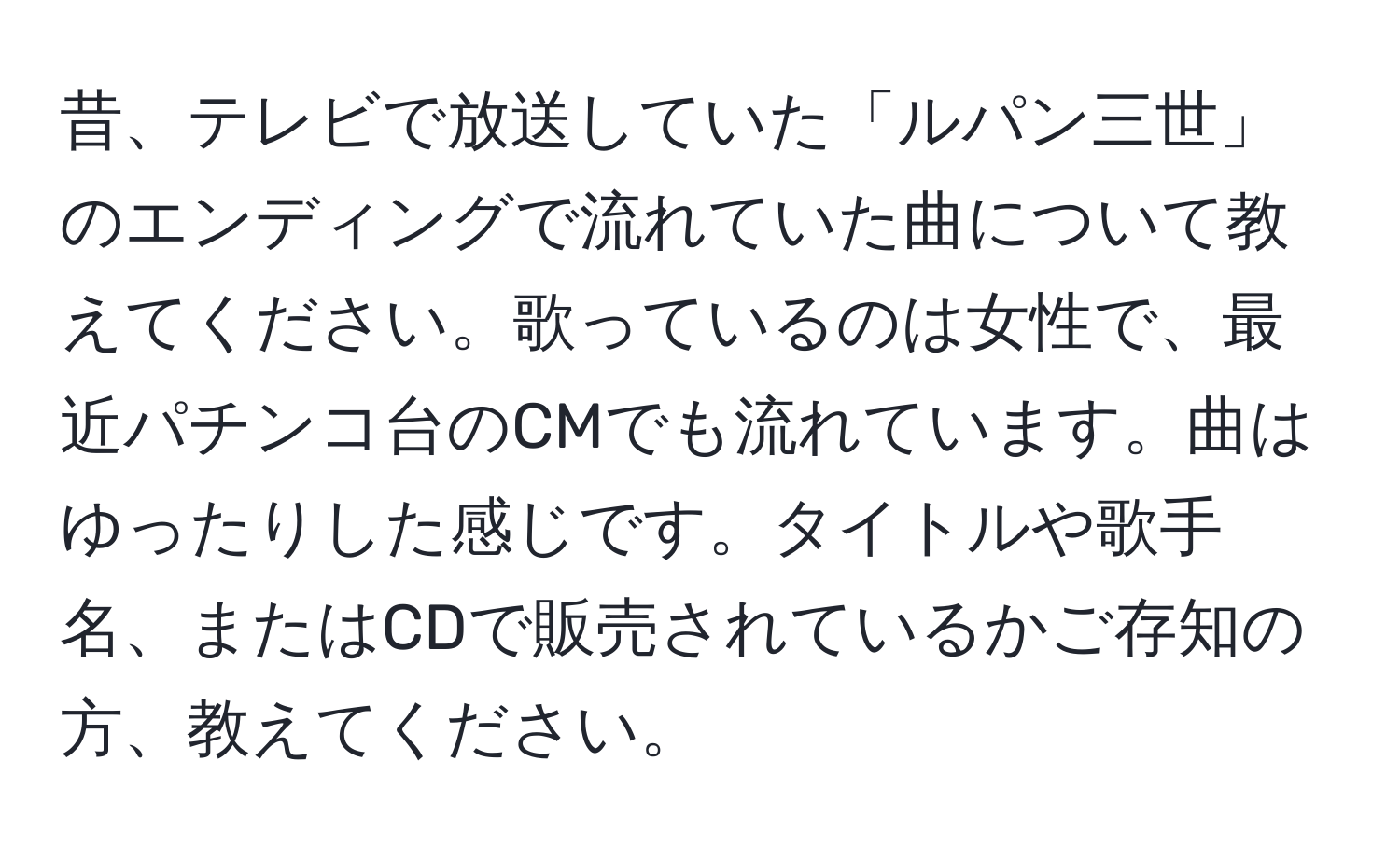 昔、テレビで放送していた「ルパン三世」のエンディングで流れていた曲について教えてください。歌っているのは女性で、最近パチンコ台のCMでも流れています。曲はゆったりした感じです。タイトルや歌手名、またはCDで販売されているかご存知の方、教えてください。