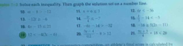 aples 1-3 Solve each inequality. Then graph the solution set on a number line. 
10. m-8>-12 11. n+6≤ 3 12. 6r
13. -12t≥ -6 14. - 3r/4 ≤ -7 15.  k/3 -14
16. 4x-15≤ 21 17. -6z-14>-32 18. -16≥ 5(2x-11)
1 12 20.  (3y-4)/0.2 -8>12 21.  (9n+5)/4 +18<26</tex> 
MNASTICS. In a mymnastics competition, an athlete's final score is calculated by