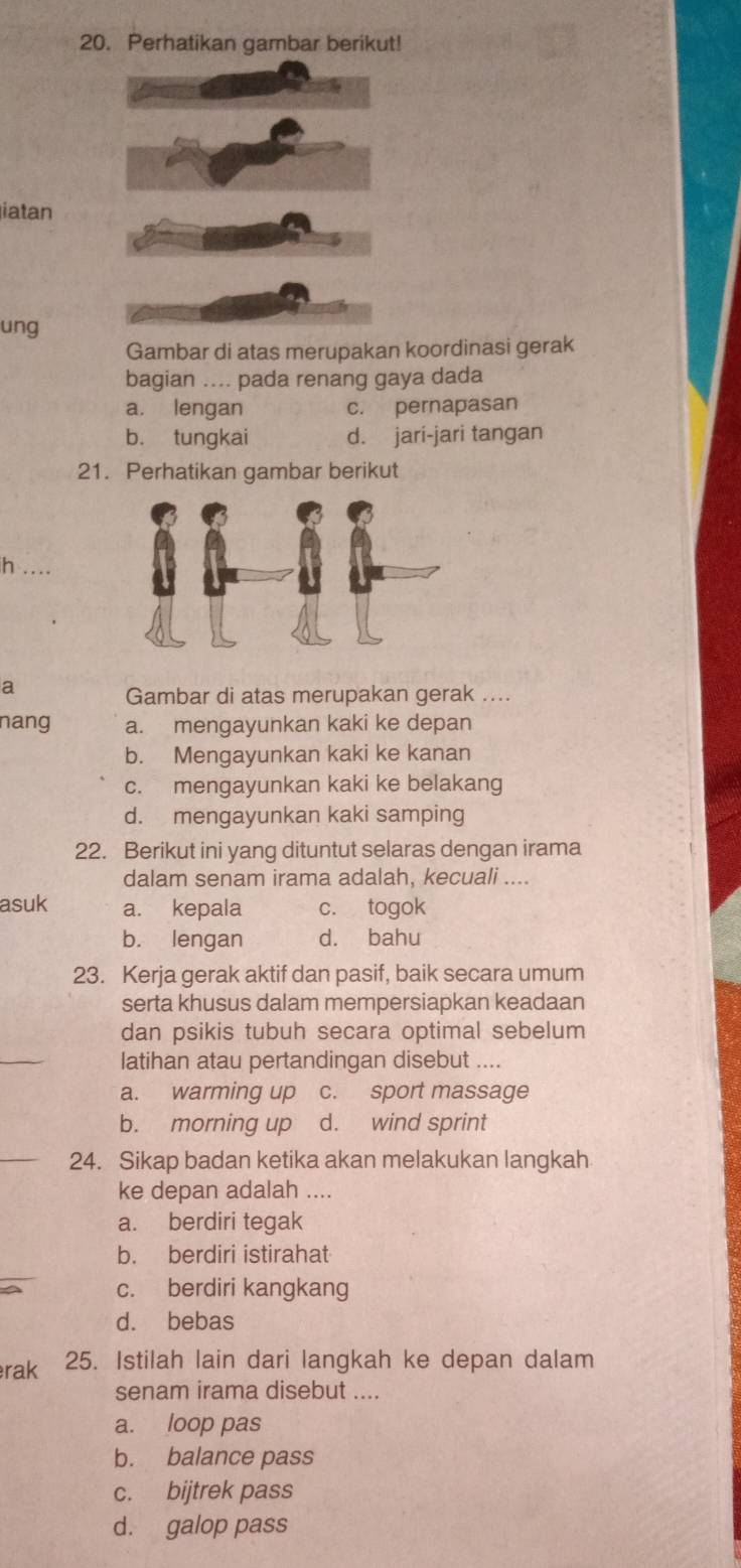 Perhatikan gambar berikut!
iatan
ung
Gambar di atas merupakan koordinasi gerak
bagian .... pada renang gaya dada
a. lengan c. pernapasan
b. tungkai d. jari-jari tangan
21. Perhatikan gambar berikut
h ....
a
Gambar di atas merupakan gerak ....
nang a. mengayunkan kaki ke depan
b. Mengayunkan kaki ke kanan
c. mengayunkan kaki ke belakang
d. mengayunkan kaki samping
22. Berikut ini yang dituntut selaras dengan irama
dalam senam irama adalah, kecuali ....
asuk a. kepala c. togok
b. lengan d. bahu
23. Kerja gerak aktif dan pasif, baik secara umum
serta khusus dalam mempersiapkan keadaan
dan psikis tubuh secara optimal sebelum
_
latihan atau pertandingan disebut ....
a. warming up c. sport massage
b. morning up d. wind sprint
_24. Sikap badan ketika akan melakukan langkah
ke depan adalah ....
a. berdiri tegak
b. berdiri istirahat
c. berdiri kangkang
d. bebas
rak 25. Istilah lain dari langkah ke depan dalam
senam irama disebut ....
a. loop pas
b. balance pass
c. bijtrek pass
d. galop pass