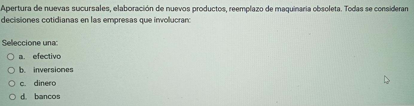 Apertura de nuevas sucursales, elaboración de nuevos productos, reemplazo de maquinaria obsoleta. Todas se consideran
decisiones cotidianas en las empresas que involucran:
Seleccione una:
a. efectivo
b. inversiones
c. dinero
d. bancos