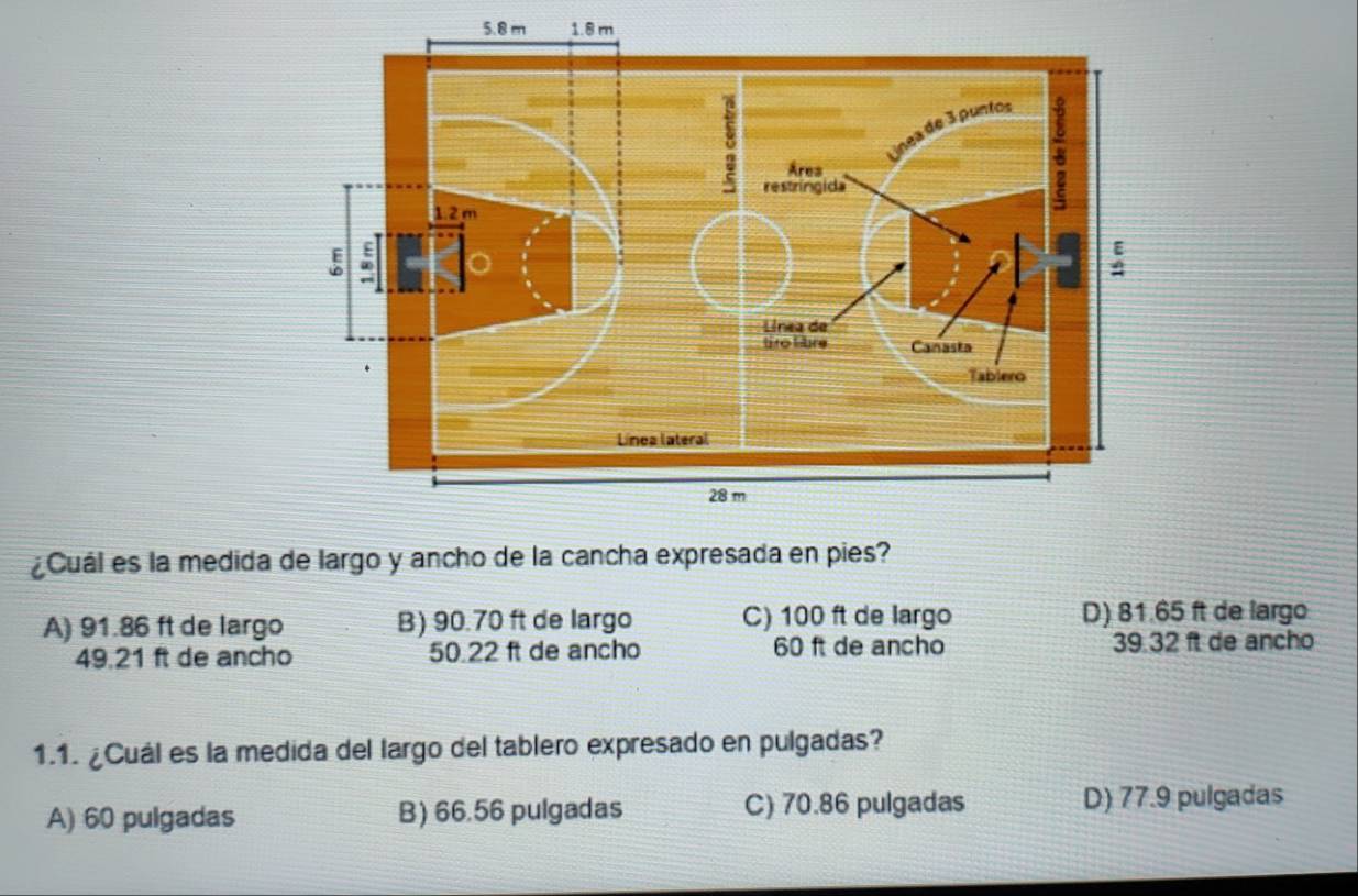 5. 8m 1.8 m
¿Cuál es la medida de largo y ancho de la cancha expresada en pies?
A) 91.86 ft de largo B) 90.70 ft de largo C) 100 ft de largo D) 81.65 ft de largo
49.21 ft de ancho 50.22 ft de ancho 60 ft de ancho 39.32 ft de ancho
1.1. ¿Cuál es la medida del largo del tablero expresado en pulgadas?
A) 60 pulgadas B) 66.56 pulgadas C) 70.86 pulgadas D) 77.9 pulgadas