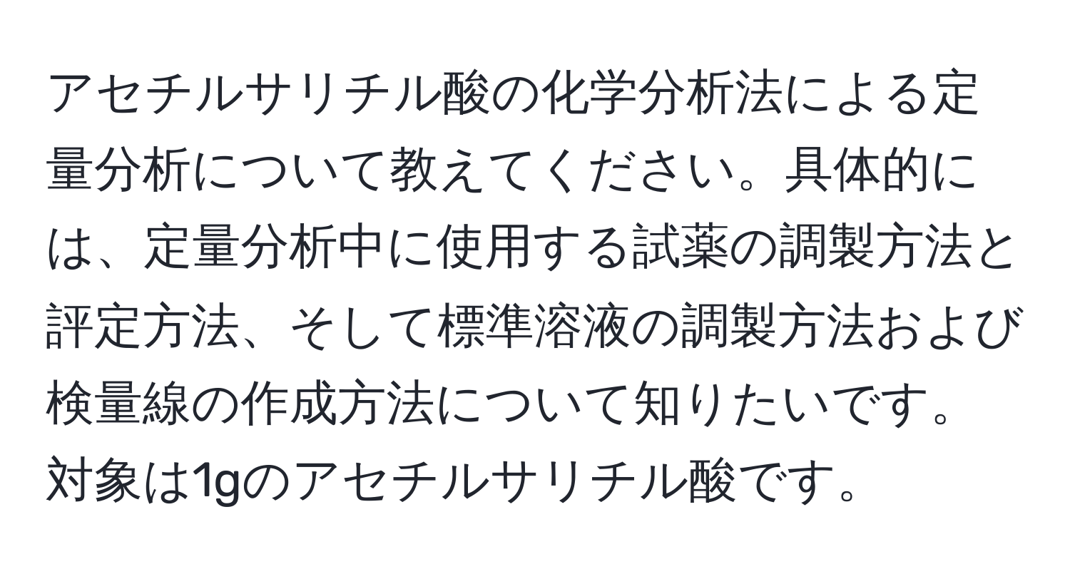 アセチルサリチル酸の化学分析法による定量分析について教えてください。具体的には、定量分析中に使用する試薬の調製方法と評定方法、そして標準溶液の調製方法および検量線の作成方法について知りたいです。対象は1gのアセチルサリチル酸です。