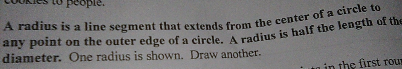 bokies to peopie. 
A radius is a line segment that extends from the center of a circle to 
any point on the outer edge of a circle. A radius is half the length of the 
diameter. One radius is shown. Draw another. 
in the first rour