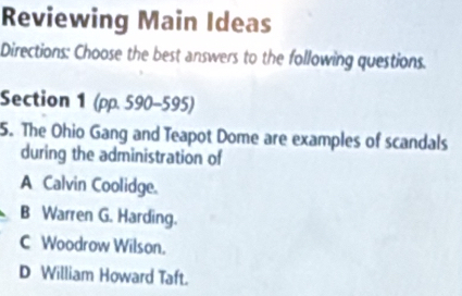 Reviewing Main Ideas
Directions: Choose the best answers to the following questions.
Section 1 (pp. 590-595)
5. The Ohio Gang and Teapot Dome are examples of scandals
during the administration of
A Calvin Coolidge.
B Warren G. Harding.
C Woodrow Wilson.
D William Howard Taft.