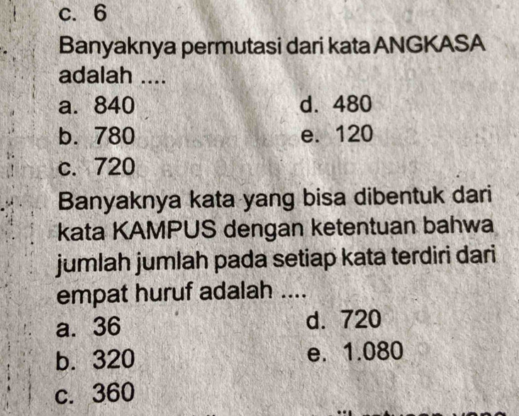 c. 6
Banyaknya permutasi dari kata ANGKASA
adalah ....
a. 840 d. 480
b. 780 e. 120
c. 720
Banyaknya kata yang bisa dibentuk dari
kata KAMPUS dengan ketentuan bahwa
jumlah jumlah pada setiap kata terdiri dari
empat huruf adalah ....
a. 36 d. 720
b. 320 e. 1.080
c. 360