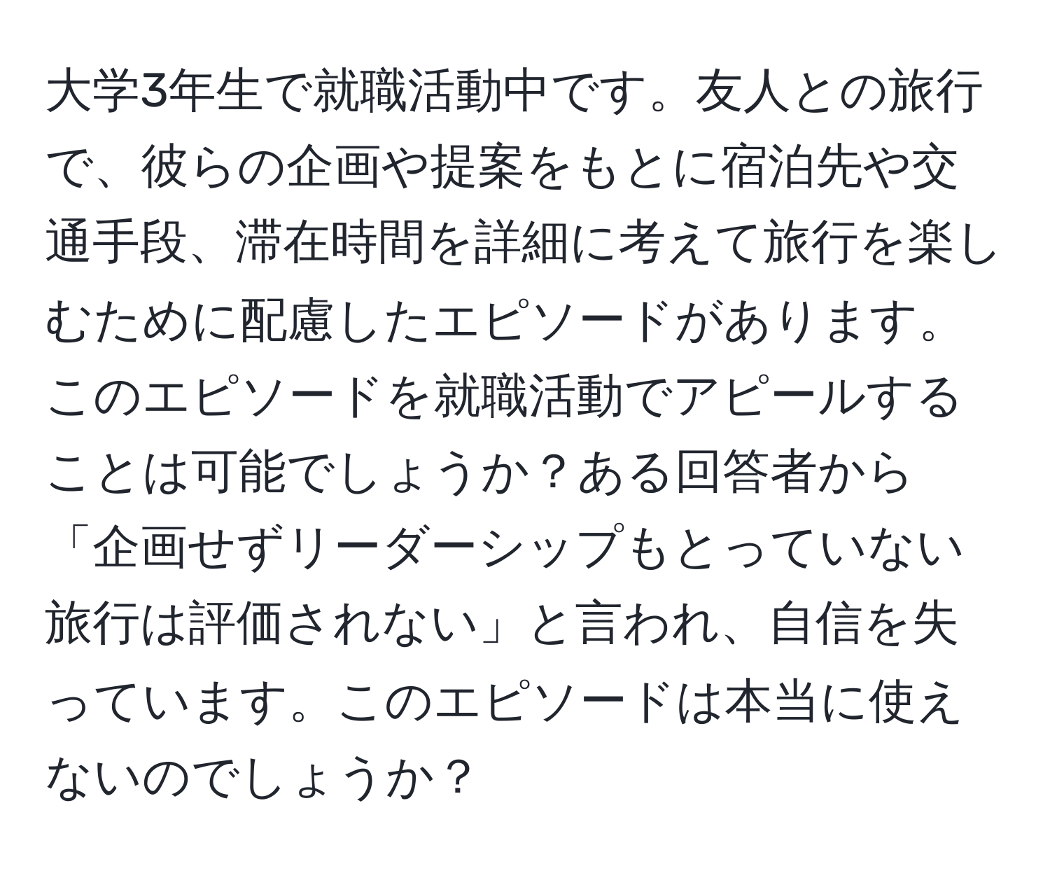 大学3年生で就職活動中です。友人との旅行で、彼らの企画や提案をもとに宿泊先や交通手段、滞在時間を詳細に考えて旅行を楽しむために配慮したエピソードがあります。このエピソードを就職活動でアピールすることは可能でしょうか？ある回答者から「企画せずリーダーシップもとっていない旅行は評価されない」と言われ、自信を失っています。このエピソードは本当に使えないのでしょうか？