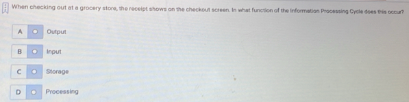 When checking out at a grocery store, the receipt shows on the checkout screen. In what function of the Information Processing Cycle does this occur?
A Output
B Input
C Storage
D Processing