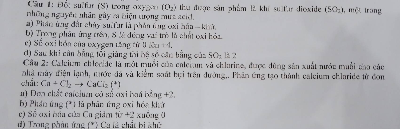 Đốt sulfur (S) trong oxygen (O_2) thu được sản phẩm là khí sulfur dioxide (SO_2) , mộ tron
những nguyên nhân gây ra hiện tượng mưa acid.
a) Phản ứng đốt cháy sulfur là phản ứng oxi hóa - khử.
b) Trong phản ứng trên, S là đóng vai trò là chất oxi hóa.
c) Số oxi hóa của oxygen tăng từ 0 lên +4.
d) Sau khi cân bằng tối giảng thỉ hệ số cân bằng của SO_2 là 2
Câu 2: Calcium chloride là một muối của calcium và chlorine, được dùng sản xuất nước muối cho các
nhà máy điện lạnh, nước đá và kiểm soát bụi trên đường,. Phản ứng tạo thành calcium chloride từ đơn
chất: Ca+Cl_2to CaCl_2(*)
a) Đơn chất calcium có số oxi hoá bằng +2.
b) Phản ứng (*) là phản ứng oxi hóa khử
c) Số oxi hóa của Ca giảm từ +2 xuống 0
d) Trong phản ứng (*) Ca là chất bi khử