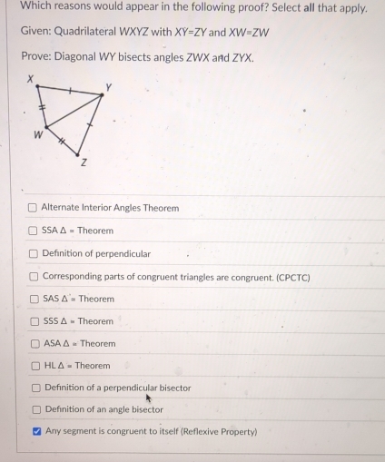 Which reasons would appear in the following proof? Select all that apply.
Given: Quadrilateral WXYZ with XY=ZY and XW=ZW
Prove: Diagonal WY bisects angles ZWX and ZYX.
Alternate Interior Angles Theorem
SSA△ = Theorem
Definition of perpendicular
Corresponding parts of congruent triangles are congruent. (CPCTC)
SAS△ '= Theorem
SSS△ = Theorem
ASA△ = Theorem
HL△ = Theorem
Definition of a perpendicular bisector
Defnition of an angle bisector
Any segment is congruent to itself (Reflexive Property)