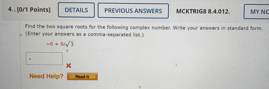 DETAILS PREVIOUS ANSWERS MCKTRIG8 8.4.012. MY NC 
Find the two square roots for the following complex number. Write your answers in standard form. 
(Enter your answers as a comma-separated list.)
-6+6isqrt(3)
Need Help? Read It