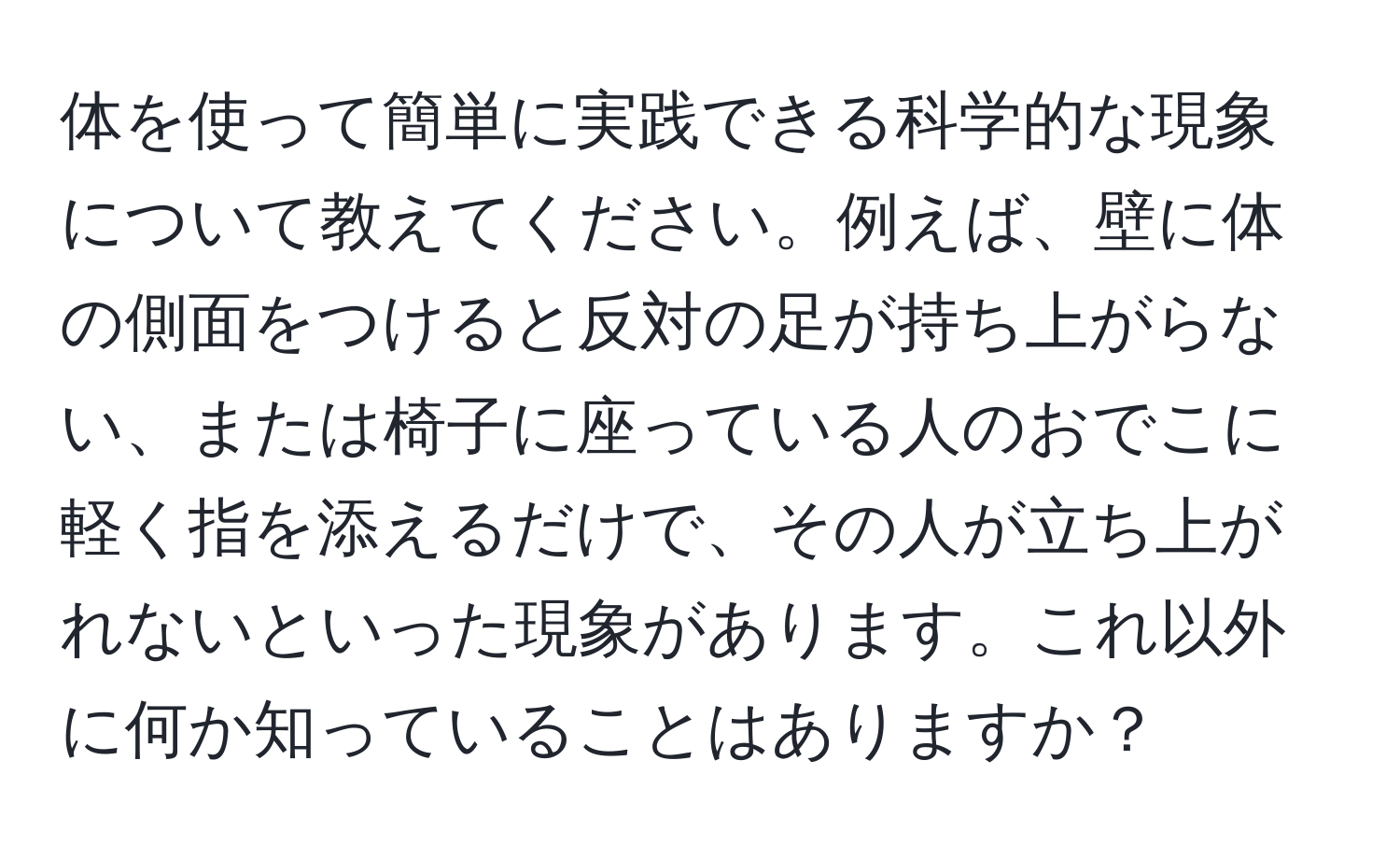 体を使って簡単に実践できる科学的な現象について教えてください。例えば、壁に体の側面をつけると反対の足が持ち上がらない、または椅子に座っている人のおでこに軽く指を添えるだけで、その人が立ち上がれないといった現象があります。これ以外に何か知っていることはありますか？