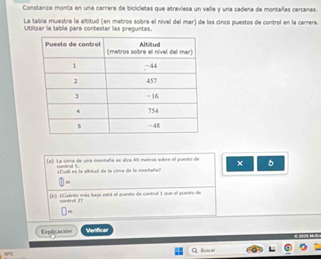 Constanza monta en una carrera de bicicletas que atraviesa un valle y una cadena de montañas cercanas. 
La tabía muestra la altitud (en metros sobre el nivel del mar) de los cinco puestos de control en la carrera. 
Utilizar la tabla para contestar las preguntas. 
(a) La cima de una montaña se alza 40 metros sobre el puesto de × 5
control 5. 
¿Cuil es la altitud de la cima de la montaña? 
(b) ¿Cuánto más bajo está el puesto de control 1 que el puesto de 
control 2? 
□ = 
Explicación Verificar 
©2015 McGr 
Buscar 
B/C