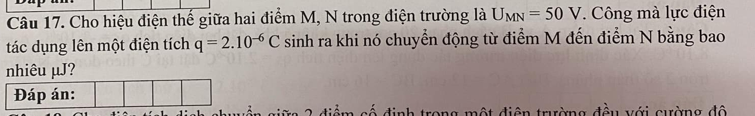 Cho hiệu điện thế giữa hai điểm M, N trong điện trường là U_MN=50V. Công mà lực điện 
tác dụng lên một điện tích q=2.10^(-6)C sinh ra khi nó chuyển động từ điểm M đến điểm N bằng bao 
nhiêu µJ? 
Đáp án: 
điểm cố định trong một điện trường đều với cường độ