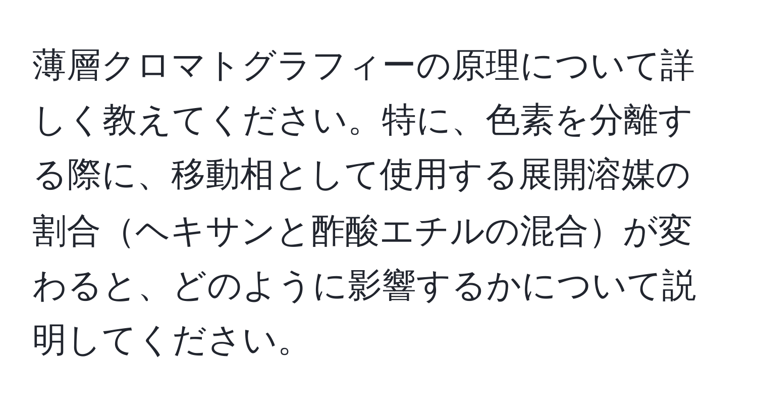 薄層クロマトグラフィーの原理について詳しく教えてください。特に、色素を分離する際に、移動相として使用する展開溶媒の割合ヘキサンと酢酸エチルの混合が変わると、どのように影響するかについて説明してください。