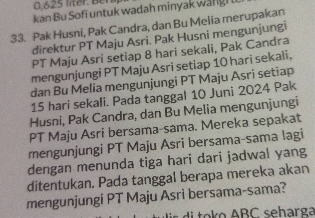 0,625 liter. Ber a 
kan Bu Sofi untuk wadah minyak wangi l 
33. Pak Husni, Pak Candra, dan Bu Melia merupakan 
direktur PT Maju Asri. Pak Husni mengunjungi 
PT Maju Asri setiap 8 hari sekali, Pak Candra 
mengunjungi PT Maju Asri setiap 10 hari sekali, 
dan Bu Melia mengunjungi PT Maju Asri setiap
15 hari sekali. Pada tanggal 10 Juni 2024 Pak 
Husni, Pak Candra, dan Bu Melia mengunjungi 
PT Maju Asri bersama-sama. Mereka sepakat 
mengunjungi PT Maju Asri bersama-sama lagi 
dengan menunda tiga hari dari jadwal yang 
ditentukan. Pada tanggal berapa mereka akan 
mengunjungi PT Maju Asri bersama-sama? 
d to o ABC seharga