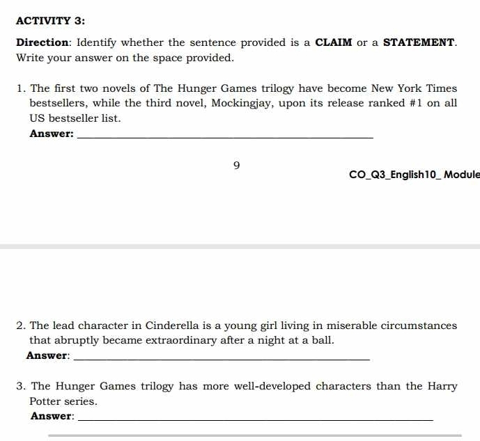 ACTIVITY 3: 
Direction: Identify whether the sentence provided is a CLAIM or a STATEMENT. 
Write your answer on the space provided. 
1. The first two novels of The Hunger Games trilogy have become New York Times 
bestsellers, while the third novel, Mockingjay, upon its release ranked #1 on all 
US bestseller list. 
Answer:_ 
9 
CO_Q3_English10_ Module 
2. The lead character in Cinderella is a young girl living in miserable circumstances 
that abruptly became extraordinary after a night at a ball. 
Answer:_ 
3. The Hunger Games trilogy has more well-developed characters than the Harry 
Potter series. 
Answer:_ 
_