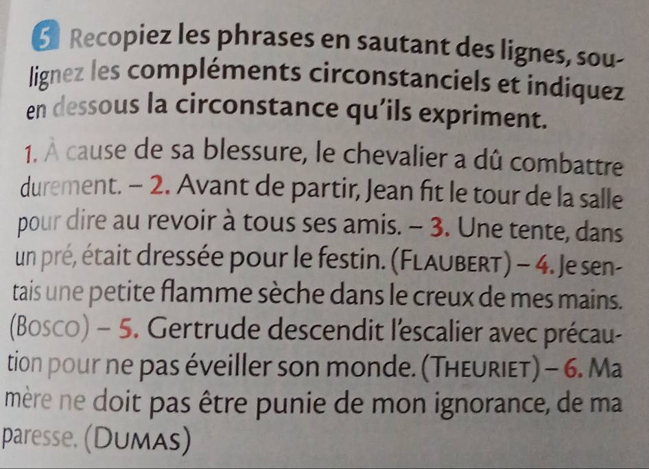 Recopiez les phrases en sautant des lignes, sou- 
lignez les compléments circonstanciels et indiquez 
en dessous la circonstance qu’ils expriment. 
1. À cause de sa blessure, le chevalier a dû combattre 
durement. - 2. Avant de partir, Jean fit le tour de la salle 
pour dire au revoir à tous ses amis. - 3. Une tente, dans 
un pré, était dressée pour le festin. (Flaubert) - 4. Je sen- 
tais une petite flamme sèche dans le creux de mes mains. 
(Bosco) - 5. Gertrude descendit l'escalier avec précau- 
tion pour ne pas éveiller son monde. (Theuriet) - 6. Ma 
mère ne doit pas être punie de mon ignorance, de ma 
paresse. (Dumas)