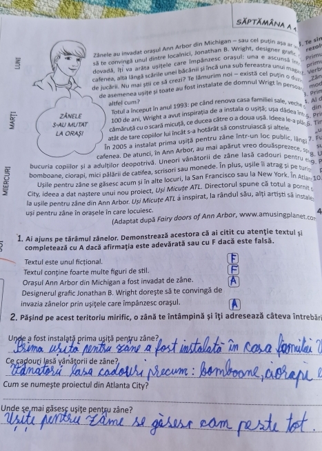 Săptămâna a 1
zânele au invadat orașul Ann Arbor din Michigan - sau cel puțin așa e 
J. Te sin
rezol

te convingă unul dintre localnici, Jonathan B. Wright, designer graf 
Prims
dovadã, Iti va arāta usitele care impânzesc orașul: una e ascunsã im
prim
cafenea, alta lângă scările unei băcânii si încă una sub fereastra unui magan , Verb
de jucării. Nu mai stil ce sã crezi? Te lămurim noi - existã cel putin o dua Zân
de asemenea usite si toate au fost instalate de domnul Wrigt in persca 
mod
3. Prin
altfel cum?
t. Ai d
Totul a inceput in anul 1993: pe când renova casa familiei sale, veche dīn
ZÂNELE  100 de ani, Wright a avut inspiraţia de a instala o usițã; usa dadea in s. Pri
S-AU MUTAT cămăruță cu o scară micuţã, ce ducea cátre o a doua ușã. Ideea le-a plaop. Ti
atât de tare copillor lui încât s-a hotărât sã construiascã si altele
LA ORASI 7. Fu
În 2005 a instalat prima usițã pentru zâne într-un loc public, lãngá ,,U
cafenea. De atunci, în Ann Arbor, au mai apărut vreo douasprezece, se g l 5l
bucuria copillor și a adulților deopotrivă. Uneori vânătorii de zâne lasă cadouri pentru eg 
Y bomboane. ciprapi, mici pălării de catifea, scrisori sau monede. In plus, ușile îi atrag și pe turip
Usile pentru zâne se găsesc acum și în alte locuri, la San Francisco sau la New York. In Atla- 10
City, ideea a dat nastere unui nou proiect, Uși Micuțe ATL. Directorul spune că totul a pornit t
la usile pentru zâne din Ann Arbor. Usi Micuțe ATL a inspirat, la rândul său, alți artiști sã instair
uși pentru zâne în orasele în care locuiesc.
4
(Adaptat după Foiry doors of Ann Arbor, www.amusingplanet.co
1. Ai ajuns pe tărâmul zânelor. Demonstrează acestora că ai citit cu atenţie textul si
completează cu A dacă afirmaţia este adevărată sau cu F dacă este falsã.
Textul este unul fictional.
F
Textul conţine foarte multe figuri de stil. F
Orașul Ann Arbor din Michigan a fost invadat de zâne. A
Designerul grafic Jonathan B. Wright dorește să te convingă de
invazia zânelor prin uşiţele care împânzesc oraşul.
2. Păşind pe acest teritoriu mirific, o zână te întâmpină și îți adresează câteva întrebār
Unde a fost instalată prima usiță pentru zâne?
_
Ce cadouri lasă vânătorii de zâne?
_
Cum se numeşte proiectul din Atlanta City?
_
Unde se mai găsesc usite pentru zâne?
_