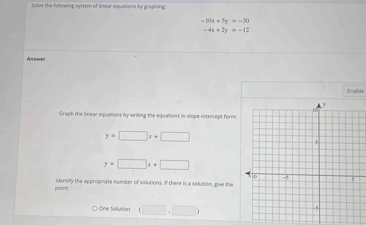 Solve the following system of linear equations by graphing:
-10x+5y=-30
-4x+2y=-12
Answer 
Enable 
Graph the linear equations by writing the equations in slope-intercept form:
y=□ x+□
y=□ x+□
Identify the appropriate number of solutions. If there is a solution, give the 
point: 
One Solution (□ ,□ )