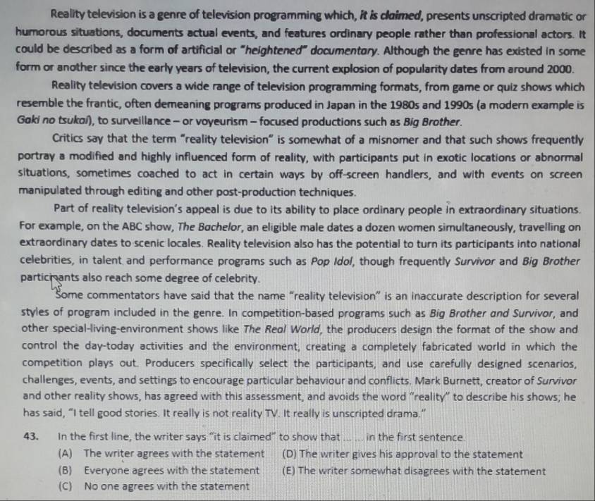 Reality television is a genre of television programming which, it is claimed, presents unscripted dramatic or
humorous situations, documents actual events, and features ordinary people rather than professional actors. It
could be described as a form of artificial or "heightened" documentory. Although the genre has existed in some
form or another since the early years of television, the current explosion of popularity dates from around 2000.
Reality television covers a wide range of television programming formats, from game or quiz shows which
resemble the frantic, often demeaning programs produced in Japan in the 1980s and 1990s (a modern example is
Gaki no tsukoí), to surveillance - or voyeurism - focused productions such as Big Brother.
Critics say that the term “reality television” is somewhat of a misnomer and that such shows frequently
portray a modified and highly influenced form of reality, with participants put in exotic locations or abnormal
situations, sometimes coached to act in certain ways by off-screen handlers, and with events on screen
manipulated through editing and other post-production techniques.
Part of reality television's appeal is due to its ability to place ordinary people in extraordinary situations.
For example, on the ABC show, The Bøchelor, an eligible male dates a dozen women simultaneously, travelling on
extraordinary dates to scenic locales. Reality television also has the potential to turn its participants into national
celebrities, in talent and performance programs such as Pop Idol, though frequently Survivor and Big Brother
particmants also reach some degree of celebrity.
Some commentators have said that the name “reality television” is an inaccurate description for several
styles of program included in the genre. In competition-based programs such as Big Brother and Survivor, and
other special-living-environment shows like The Real World, the producers design the format of the show and
control the day-today activities and the environment, creating a completely fabricated world in which the
competition plays out. Producers specifically select the participants, and use carefully designed scenarios,
challenges, events, and settings to encourage particular behaviour and conflicts. Mark Burnett, creator of Survivor
and other reality shows, has agreed with this assessment, and avoids the word “reality” to describe his shows; he
has said, “I tell good stories. It really is not reality TV. It really is unscripted drama.”
43. In the first line, the writer says “it is claimed” to show that _in the first sentence.
(A) The writer agrees with the statement (D) The writer gives his approval to the statement
(B) Everyone agrees with the statement (E) The writer somewhat disagrees with the statement
(C) No one agrees with the statement