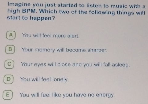 Imagine you just started to listen to music with a
high BPM. Which two of the following things will
start to happen?
A ] You will feel more alert.
B] Your memory will become sharper.
C) Your eyes will close and you will fall asleep.
D You will feel lonely.
E) You will feel like you have no energy.