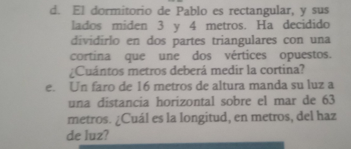 El dormitorio de Pablo es rectangular, y sus 
lados miden 3 y 4 metros. Ha decidido 
dividirlo en dos partes triangulares con una 
cortina que une dos vértices opuestos. 
¿Cuántos metros deberá medir la cortina? 
e. Un faro de 16 metros de altura manda su luz a 
una distancia horizontal sobre el mar de 63
metros. ¿Cuál es la longitud, en metros, del haz 
de luz?