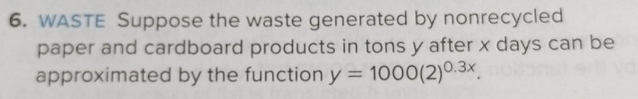 WASTE Suppose the waste generated by nonrecycled 
paper and cardboard products in tons y after x days can be 
approximated by the function y=1000(2)^0.3x.