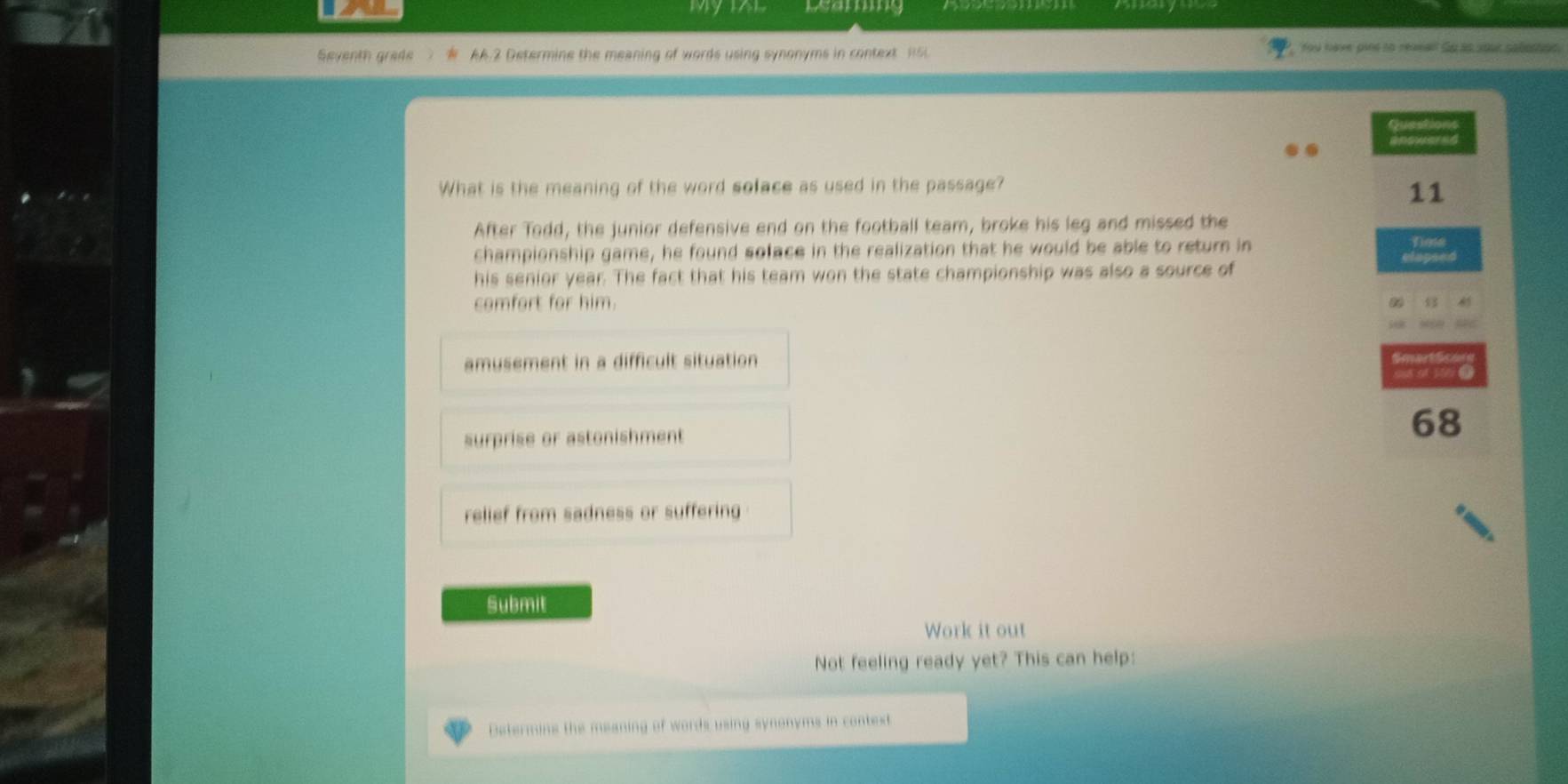 Leamig
Seventh grade AA.2 Determine the meaning of words using synonyms in context 15 You have pine to reaeal Su ào your sabetton
Gued
inswared
What is the meaning of the word soface as used in the passage?
11
After Todd, the junior defensive end on the football team, broke his leg and missed the
championship game, he found soface in the realization that he would be able to return in
Dose
his senior year. The fact that his team won the state championship was also a source of
camfart for him. 85
amusement in a difficult situation
surprise or astonishment
68
relief from sadness or suffering 
Submit
Work it out
Not feeling ready yet? This can help:
Determins the meaning of words using synonyms in context
