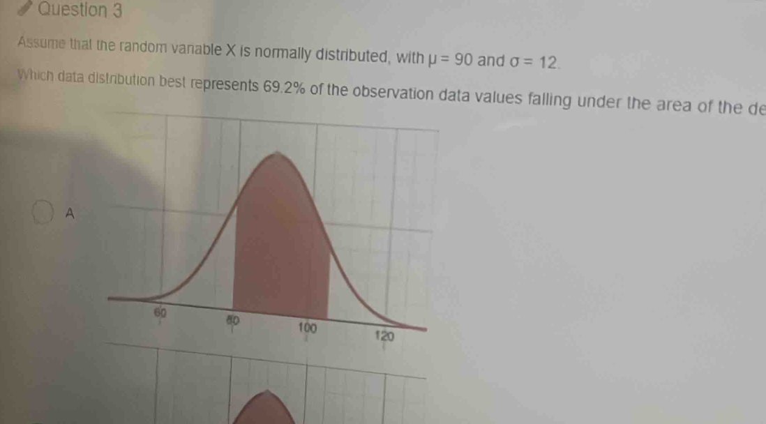 Assume that the random vanable X is normally distributed, with mu =90 and sigma =12. 
Which data distribution best represents 69.2% of the observation data values falling under the area of the de 
A