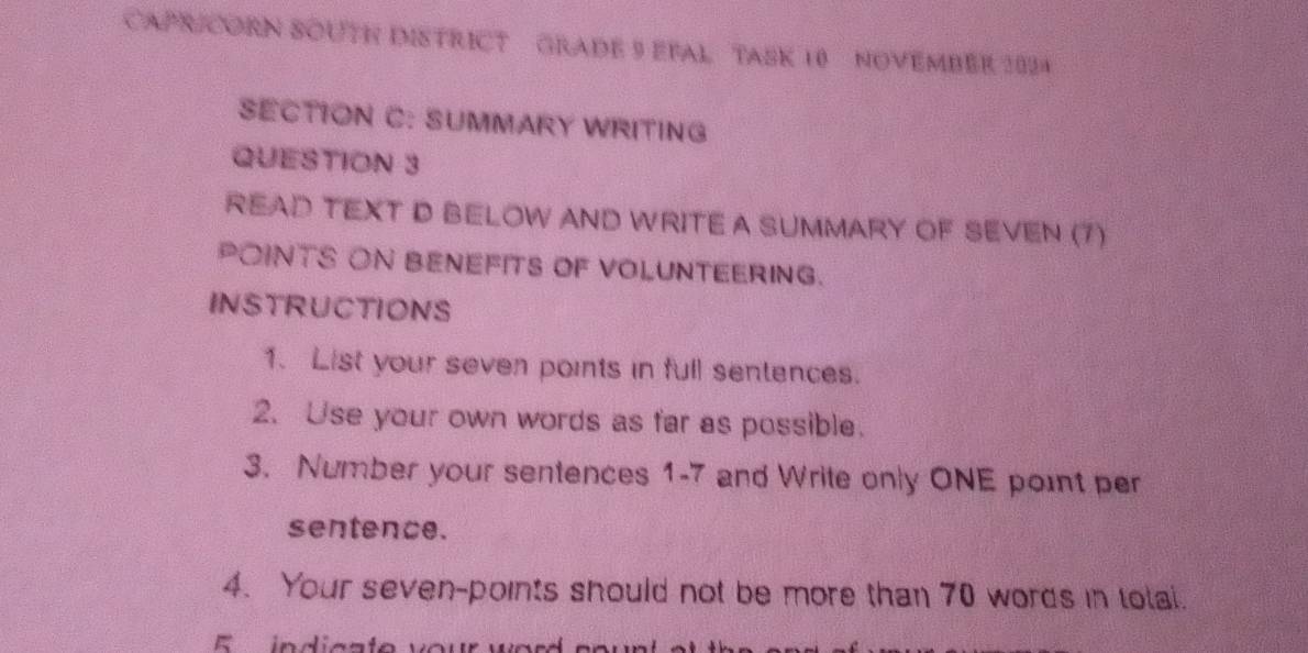 CAPR CORN SOUTH DISTRICT GRADE 9 EFAL TASK 10 NOVEMBER 2024 
SECTION C: SUMMARY WRITING 
QUESTION 3 
READ TEXT D BELOW AND WRITE A SUMMARY OF SEVEN (7) 
POINTS ON BENEFITS OF VOLUNTEERING. 
INSTRUCTIONS 
1. List your seven points in full sentences. 
2. Use your own words as far as possible. 
3. Number your sentences 1-7 and Write only ONE point per 
sentence. 
4. Your seven-points should not be more than 70 words in tolai.