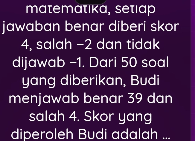 matemατικα, seτιαp 
jawaban benar diberi skor
4, salah −2 dan tidak 
dijawab -1. Dari 50 soal 
yang diberikan, Budi 
menjawab benar 39 dan 
salah 4. Skor yang 
diperoleh Budi adalah ...