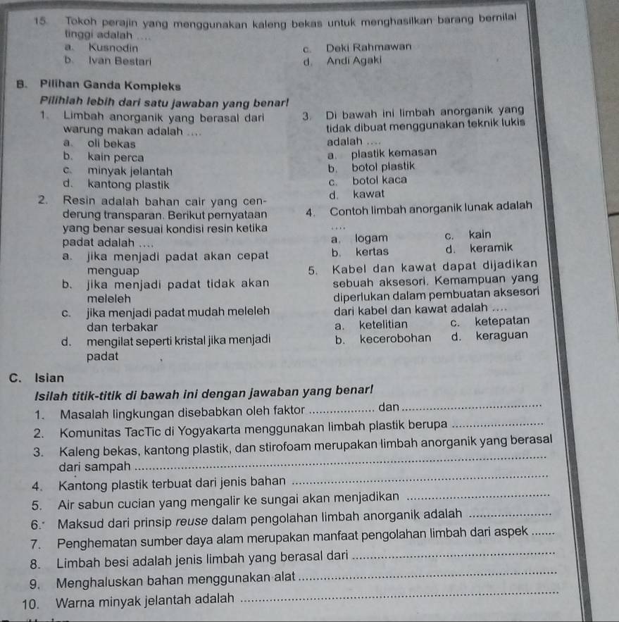 Tokoh perajin yang menggunakan kaleng bekas untuk menghasilkan barang bernilal
tinggi adalah ....
a Kusnodin c. Deki Rahmawan
b Ivan Bestari d. Andi Agaki
B. Pilihan Ganda Kompleks
Pilihiah lebih dari satu jawaban yang benar!
1. Limbah anorganik yang berasal dari 3. Di bawah ini limbah anorganik yan
warung makan adalah ....
tidak dibuat menggunakan teknik lukis
a oli bekas adalah ....
b. kain perca
a. plastik kemasan
c. minyak jelantah b. botol plastik
d. kantong plastik c. botol kaca
2. Resin adalah bahan cair yang cen- d kawat
derung transparan. Berikut pernyataan 4. Contoh limbah anorganik lunak adalah
yang benar sesuai kondisi resin ketika
padat adalah .... a logam c. kain
a. jika menjadi padat akan cepat b. kertas d. keramik
menguap 5. Kabel dan kawat dapat dijadikan
b. jika menjadi padat tidak akan sebuah aksesori. Kemampuan yang
meleleh
diperlukan dalam pembuatan aksesori
c. jika menjadi padat mudah meleleh dari kabel dan kawat adalah ….
dan terbakar a. ketelitian c. ketepatan
d. mengilat seperti kristal jika menjadi b. kecerobohan d. keraguan
padat
C. Isian
_
Isilah titik-titik di bawah ini dengan jawaban yang benar!
1. Masalah lingkungan disebabkan oleh faktor _dan
2. Komunitas TacTic di Yogyakarta menggunakan limbah plastik berupa_
_
3. Kaleng bekas, kantong plastik, dan stirofoam merupakan limbah anorganik yang berasal
_
dari sampah
4. Kantong plastik terbuat dari jenis bahan
5. Air sabun cucian yang mengalir ke sungai akan menjadikan_
6. Maksud dari prinsip reuse dalam pengolahan limbah anorganik adalah_
7. Penghematan sumber daya alam merupakan manfaat pengolahan limbah dari aspek_
8. Limbah besi adalah jenis limbah yang berasal dari_
_
9. Menghaluskan bahan menggunakan alat
_
10. Warna minyak jelantah adalah