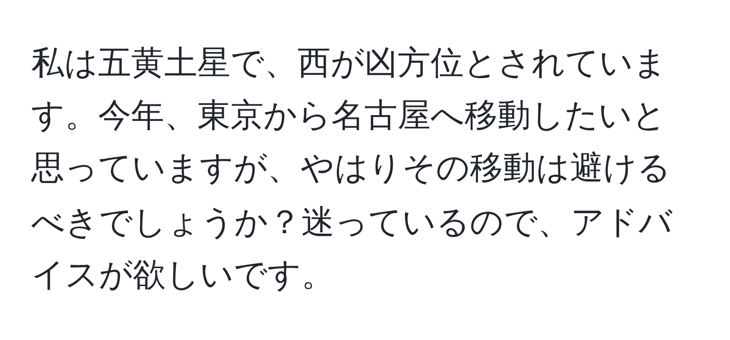 私は五黄土星で、西が凶方位とされています。今年、東京から名古屋へ移動したいと思っていますが、やはりその移動は避けるべきでしょうか？迷っているので、アドバイスが欲しいです。