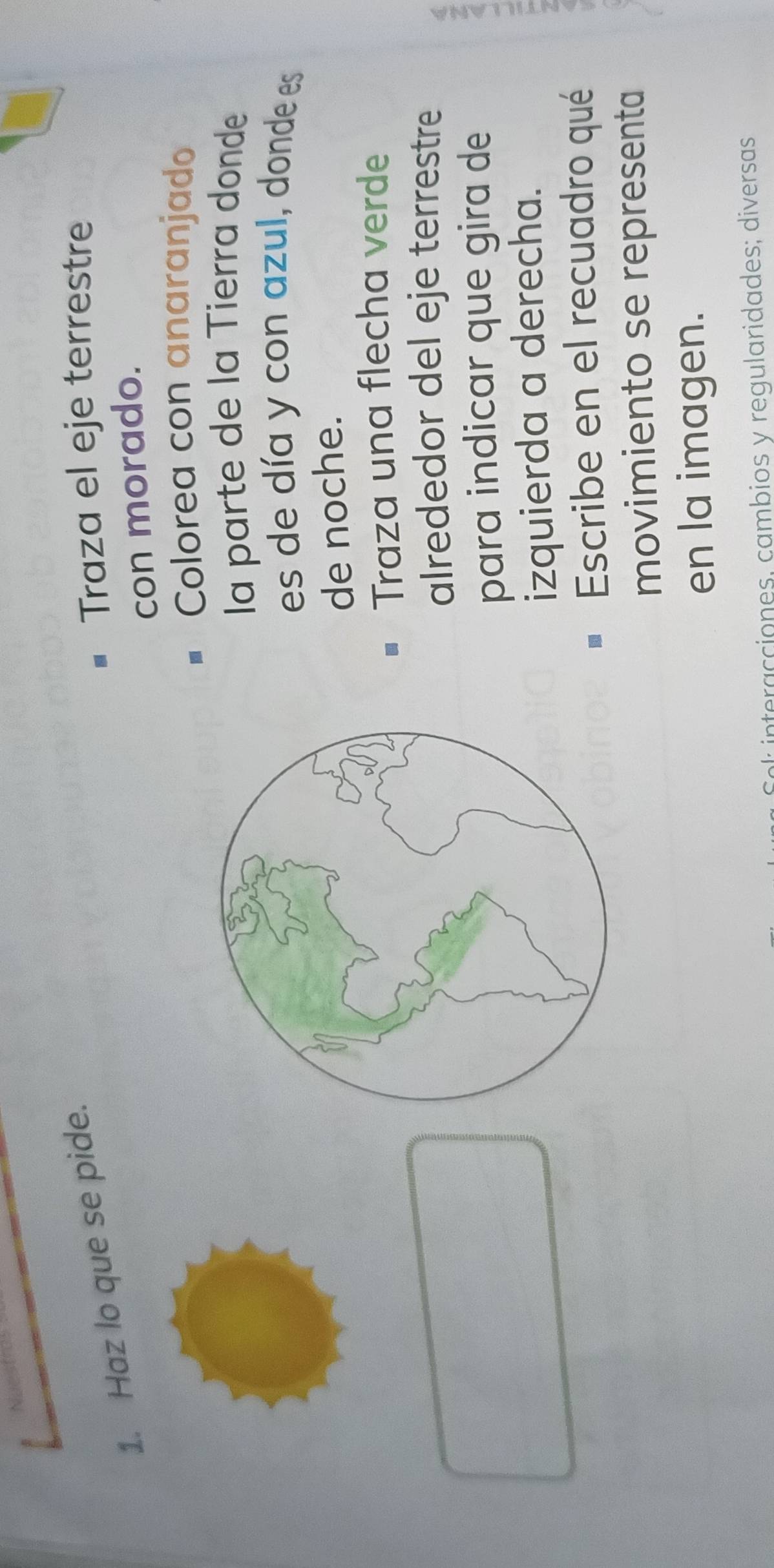 Haz lo que se pide. 
Traza el eje terrestre 
con morado. 
* Colorea con anaranjado 
la parte de la Tierra donde 
es de día y con azul, donde es 
de noche. 
# Traza una flecha verde 
alrededor del eje terrestre 
para indicar que gira de 
4 
izquierda a derecha. 
Escribe en el recuadro qué 
movimiento se representa 
en la imagen. 
ol interacciones, cambios y regularidades; diversas