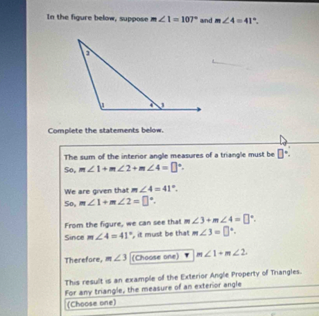 In the figure below, suppose m∠ 1=107° and m∠ 4=41°. 
Complete the statements below. 
The sum of the interior angle measures of a triangle must be □°. 
So, m∠ 1+m∠ 2+m∠ 4=□°. 
We are given that m∠ 4=41°.
50, m∠ 1+m∠ 2=□°. 
From the figure, we can see that m∠ 3+m∠ 4=□°. 
Since m∠ 4=41° , it must be that m∠ 3=□°. 
Therefore, m ∠ 3 (Choose one) m∠ 1+m∠ 2. 
This result is an example of the Exterior Angle Property of Triangles. 
For any triangle, the measure of an exterior angle 
(Choose one)