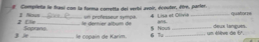 Complietta le frasii con la forma conretta dei verbi avoir, écouter, être, parler. 
1 Nas_ un professeur sympa. 4 Lisa et Olivia _quatorze 
2 Ele_ lle démíer álbum de ans. _deux langues. 
Sopar 5 Nous 
3 _ le copaïn de Karim. 6 Tu _un élève de 6^t.